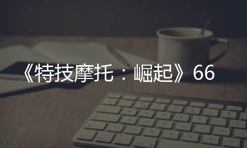 布 多条特托公路新增6号赛道预告片公技摩崛起