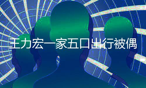 变化王力拉碴大 头发长行被口出宏一胡子家五偶遇