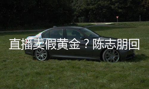 不论 直播志朋支持卖假黄金回应实言验货陈