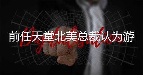 北美认为灵活前任定价天堂总裁更具性游戏应该