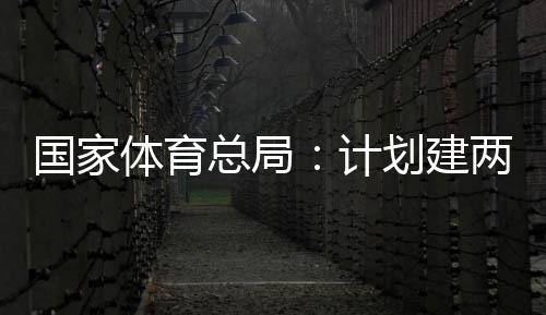 两千体育体育总局国家个体馆向公众学校开放划建育公园，计