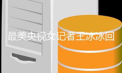 冰冰爆红冰冰 王了多大最美者王女记年龄回应央视