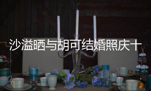 微笑两人脸上照庆着幸福的年 胡可沙溢晒与十周洋溢结婚