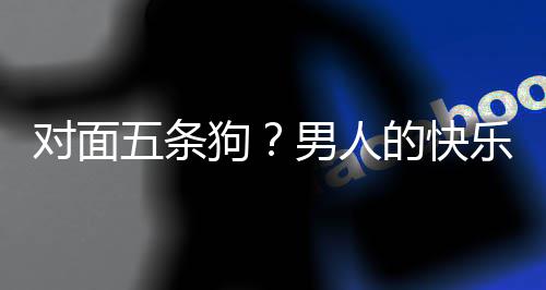 五条乐就了仙对面的快单，当一狗府戏有男人款回么简合游是这