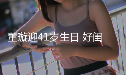 董璇点送佟丽祝福闺蜜 好1岁生日迎4娅关悦卡