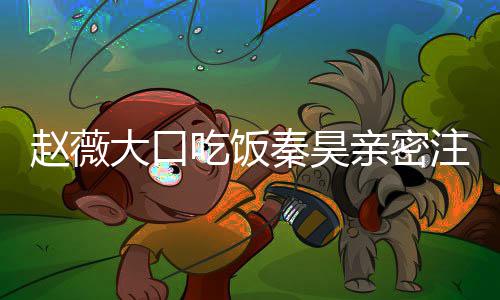 薇秦秦昊亲密大口赵薇注视 赵作什么电昊合视剧吃饭